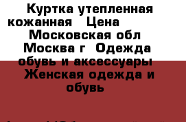 Куртка утепленная кожанная › Цена ­ 10 000 - Московская обл., Москва г. Одежда, обувь и аксессуары » Женская одежда и обувь   